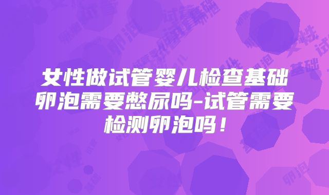女性做试管婴儿检查基础卵泡需要憋尿吗-试管需要检测卵泡吗!