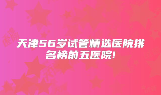 天津56岁试管精选医院排名榜前五医院!