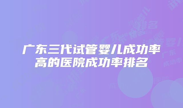 广东三代试管婴儿成功率高的医院成功率排名