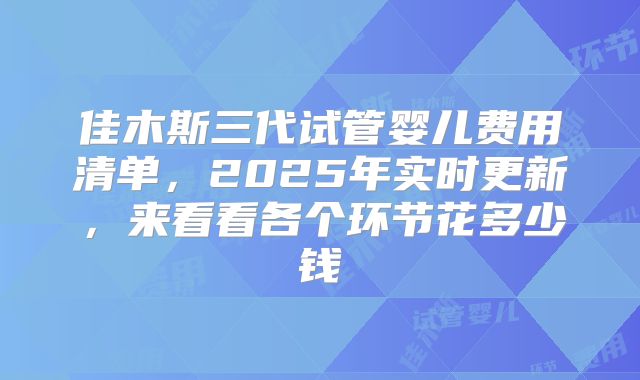 佳木斯三代试管婴儿费用清单,2025年实时更新,来看看各个环节花多少钱