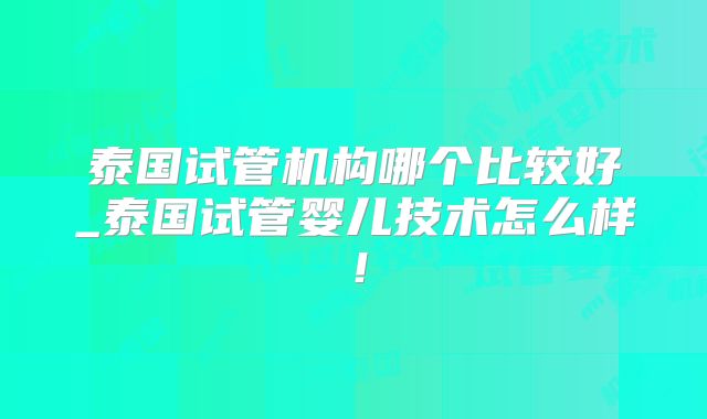 泰国试管机构哪个比较好_泰国试管婴儿技术怎么样!