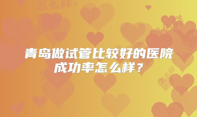 青岛做试管比较好的医院成功率怎么样?