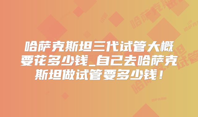 哈萨克斯坦三代试管大概要花多少钱_自己去哈萨克斯坦做试管要多少钱!