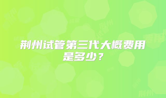 荆州试管第三代大概费用是多少？