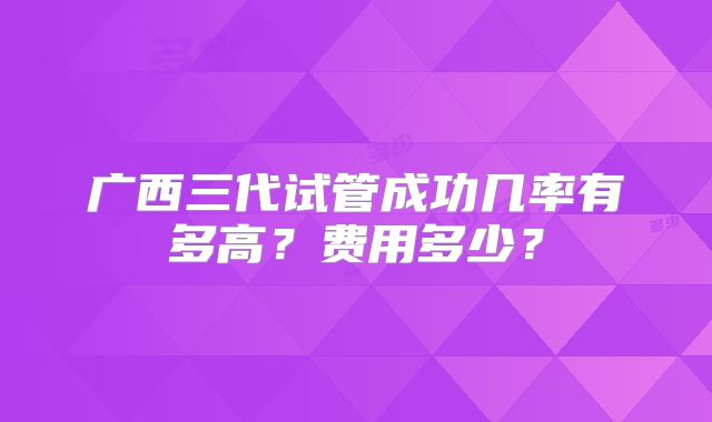 广西三代试管成功几率有多高？费用多少？