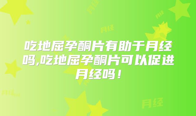 吃地屈孕酮片有助于月经吗,吃地屈孕酮片可以促进月经吗！
