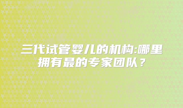 三代试管婴儿的机构:哪里拥有最的专家团队？