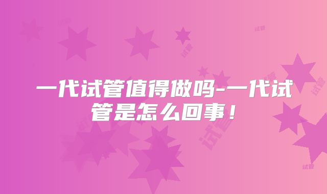 一代试管值得做吗-一代试管是怎么回事!