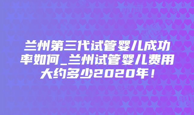 兰州第三代试管婴儿成功率如何_兰州试管婴儿费用大约多少2020年！