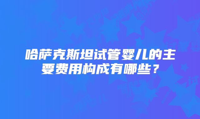 哈萨克斯坦试管婴儿的主要费用构成有哪些？
