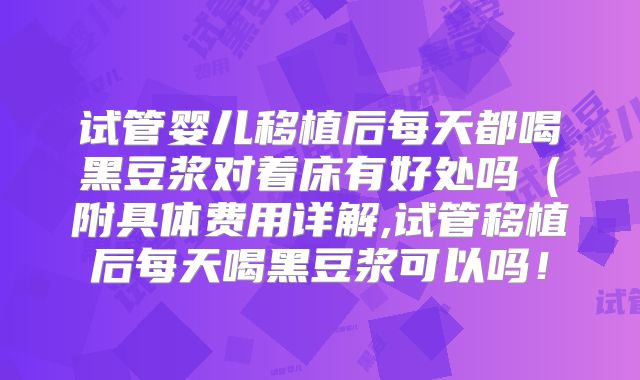 试管婴儿移植后每天都喝黑豆浆对着床有好处吗(附具体费用详解,试管移植后每天喝黑豆浆可以吗!