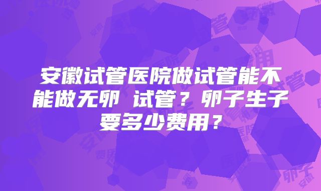 安徽试管医院做试管能不能做无卵�试管？卵子生子要多少费用？