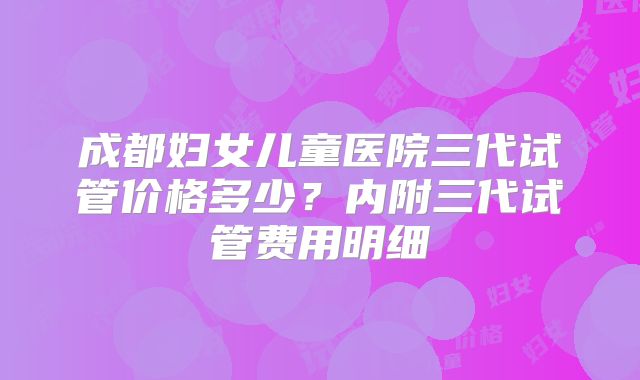 成都妇女儿童医院三代试管价格多少？内附三代试管费用明细