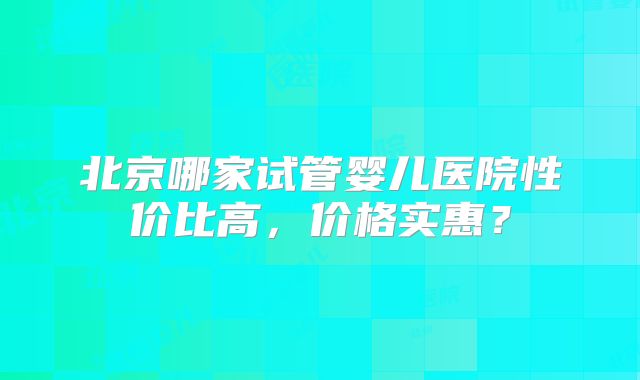 北京哪家试管婴儿医院性价比高，价格实惠？