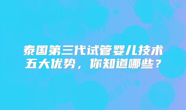 泰国第三代试管婴儿技术五大优势,你知道哪些?
