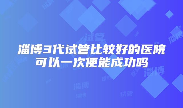 淄博3代试管比较好的医院可以一次便能成功吗