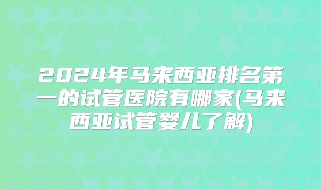 2024年马来西亚排名第一的试管医院有哪家(马来西亚试管婴儿了解)