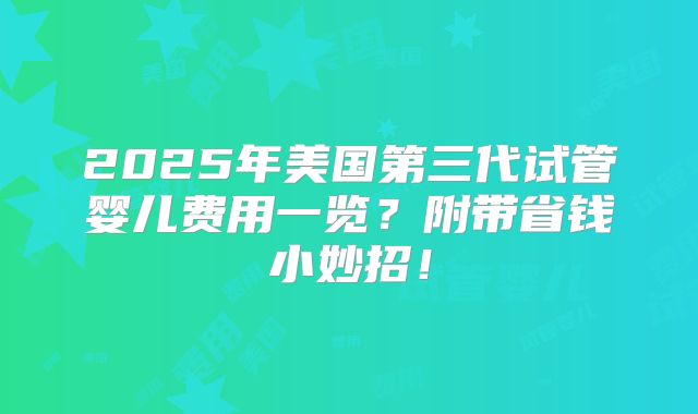 2025年美国第三代试管婴儿费用一览？附带省钱小妙招！