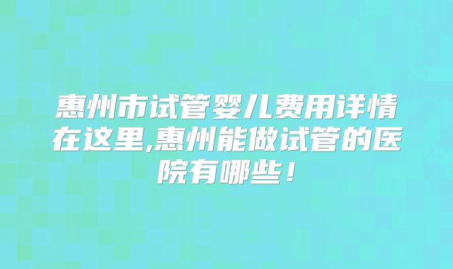 惠州市试管婴儿费用详情在这里,惠州能做试管的医院有哪些!