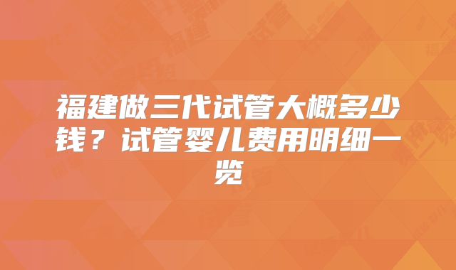 福建做三代试管大概多少钱？试管婴儿费用明细一览
