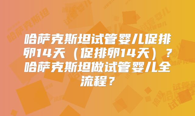 哈萨克斯坦试管婴儿促排卵14天（促排卵14天）？哈萨克斯坦做试管婴儿全流程？