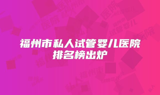 福州市私人试管婴儿医院排名榜出炉