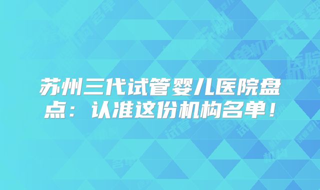 苏州三代试管婴儿医院盘点：认准这份机构名单！