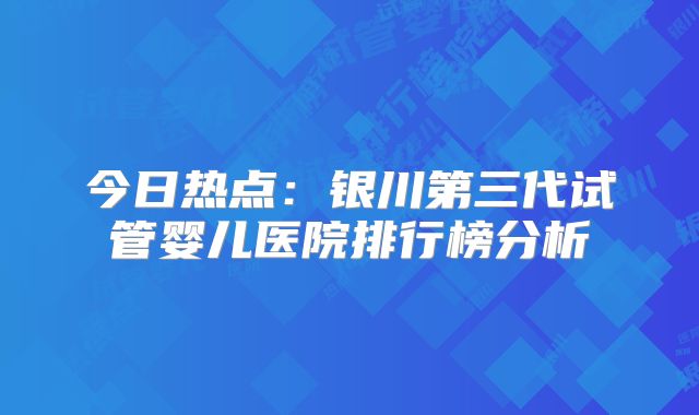 今日热点：银川第三代试管婴儿医院排行榜分析