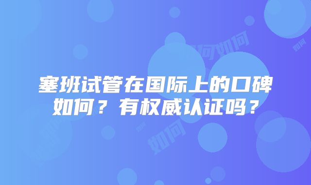 塞班试管在国际上的口碑如何？有权威认证吗？