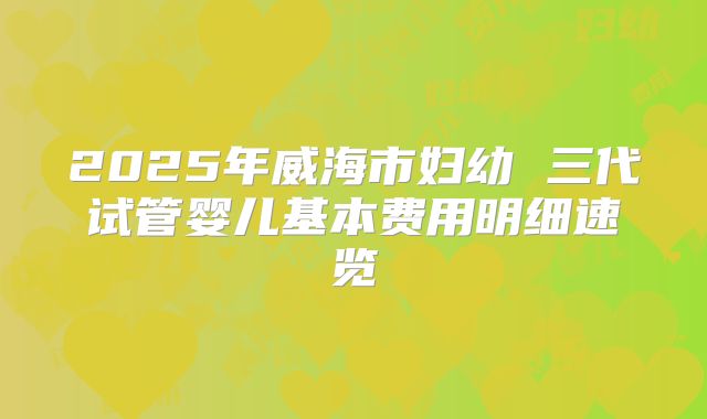 2025年威海市妇幼 三代试管婴儿基本费用明细速览
