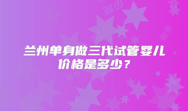 兰州单身做三代试管婴儿价格是多少？