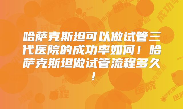 哈萨克斯坦可以做试管三代医院的成功率如何！哈萨克斯坦做试管流程多久！