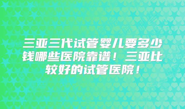 三亚三代试管婴儿要多少钱哪些医院靠谱！三亚比较好的试管医院！
