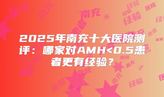 2025年南充十大医院测评:哪家对AMH<0.5患者更有经验?