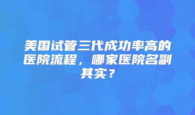 美国试管三代成功率高的医院流程，哪家医院名副其实？