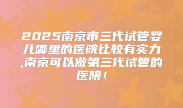 2025南京市三代试管婴儿哪里的医院比较有实力,南京可以做第三代试管的医院！
