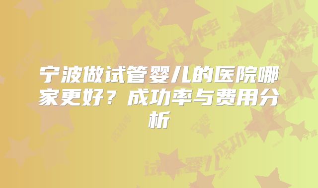 宁波做试管婴儿的医院哪家更好？成功率与费用分析