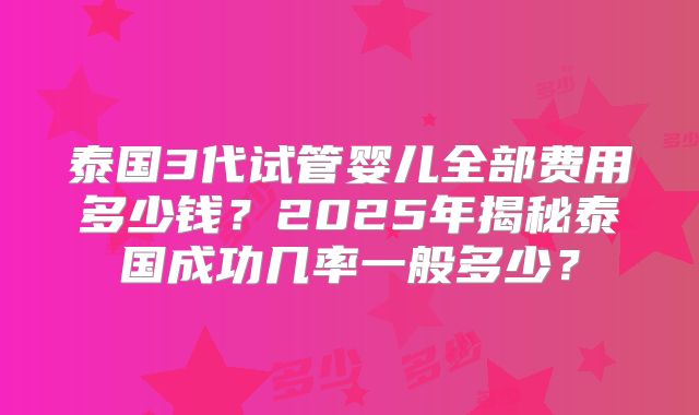 泰国3代试管婴儿全部费用多少钱？2025年揭秘泰国成功几率一般多少？