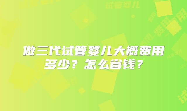 做三代试管婴儿大概费用多少?怎么省钱?