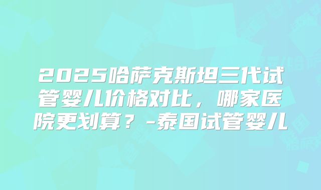 2025哈萨克斯坦三代试管婴儿价格对比,哪家医院更划算?-泰国试管婴儿