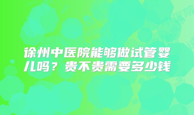徐州中医院能够做试管婴儿吗？贵不贵需要多少钱