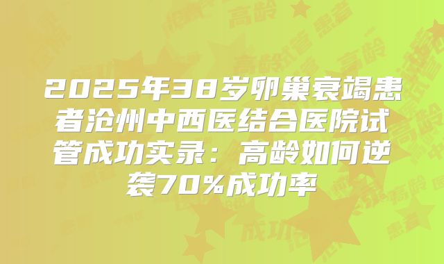 2025年38岁卵巢衰竭患者沧州中西医结合医院试管成功实录：高龄如何逆袭70%成功率