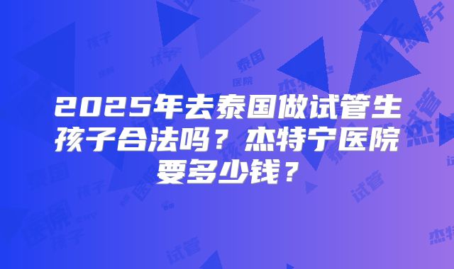 2025年去泰国做试管生孩子合法吗？杰特宁医院要多少钱？