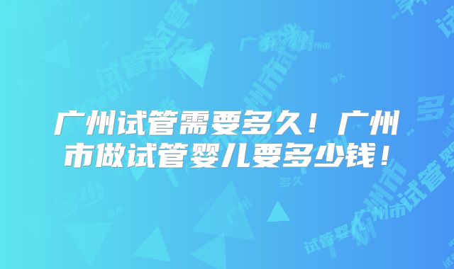 广州试管需要多久!广州市做试管婴儿要多少钱!
