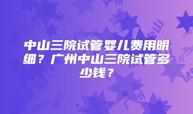 中山三院试管婴儿费用明细?广州中山三院试管多少钱?