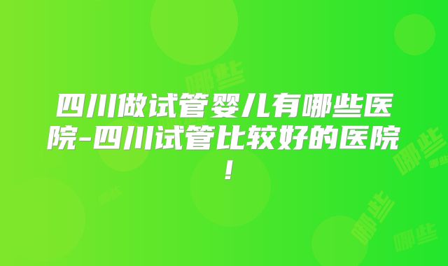 四川做试管婴儿有哪些医院-四川试管比较好的医院！