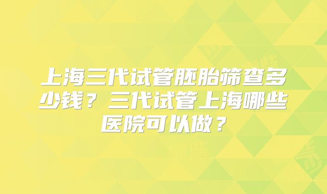 上海三代试管胚胎筛查多少钱？三代试管上海哪些医院可以做？