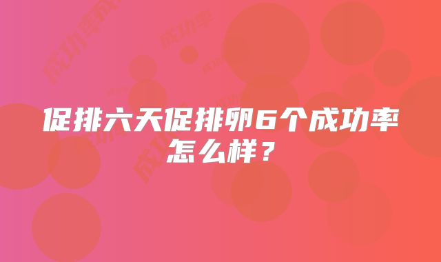 促排六天促排卵6个成功率怎么样?