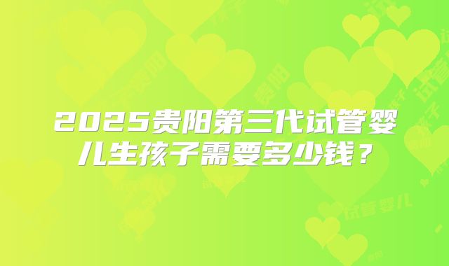 2025贵阳第三代试管婴儿生孩子需要多少钱？
