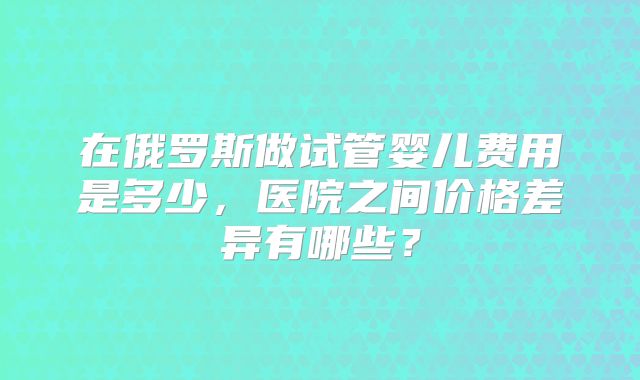 在俄罗斯做试管婴儿费用是多少，医院之间价格差异有哪些？
